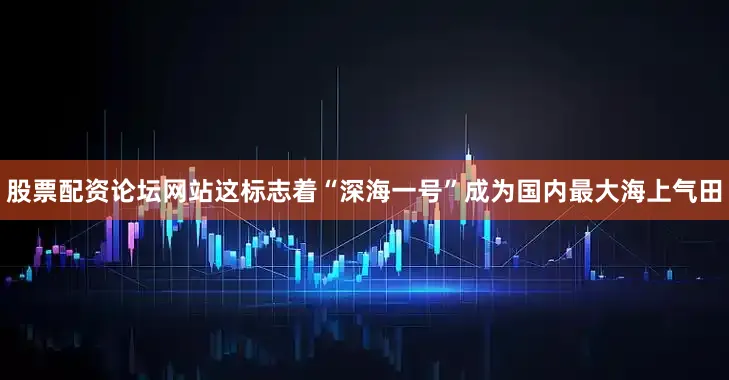 股票配资论坛网站这标志着“深海一号”成为国内最大海上气田