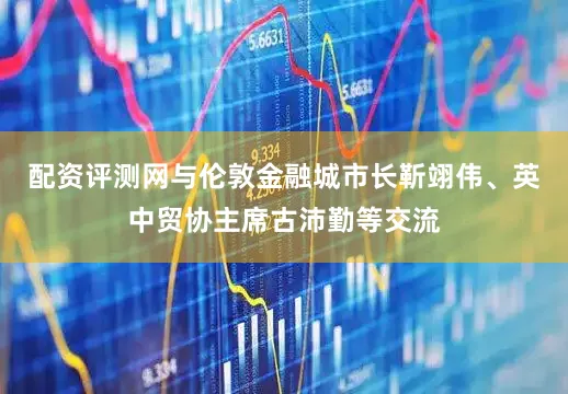 配资评测网与伦敦金融城市长靳翊伟、英中贸协主席古沛勤等交流