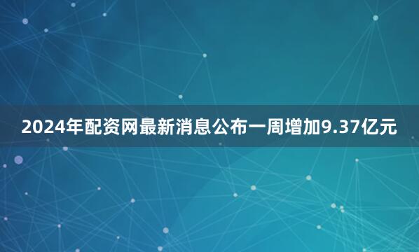 2024年配资网最新消息公布一周增加9.37亿元