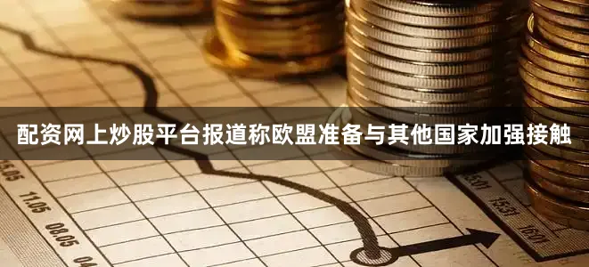 配资网上炒股平台报道称欧盟准备与其他国家加强接触