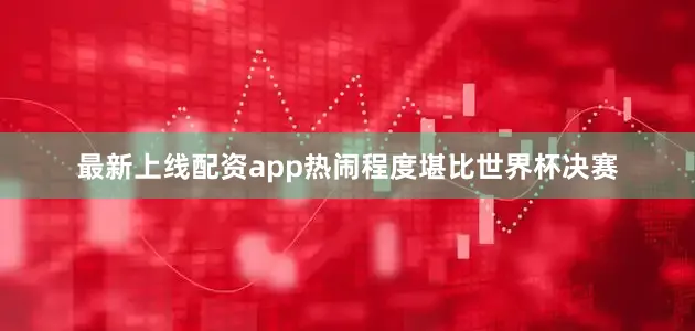 最新上线配资app热闹程度堪比世界杯决赛