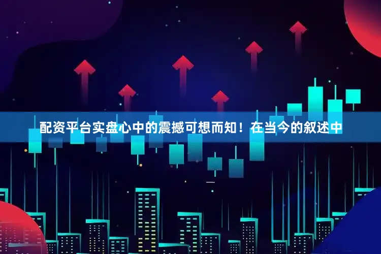 配资平台实盘心中的震撼可想而知！在当今的叙述中
