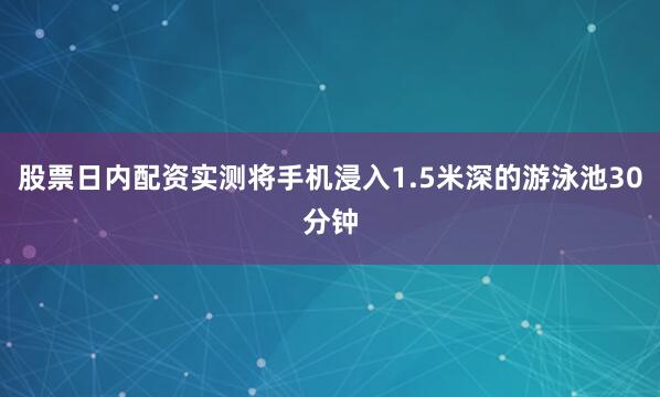 股票日内配资实测将手机浸入1.5米深的游泳池30分钟