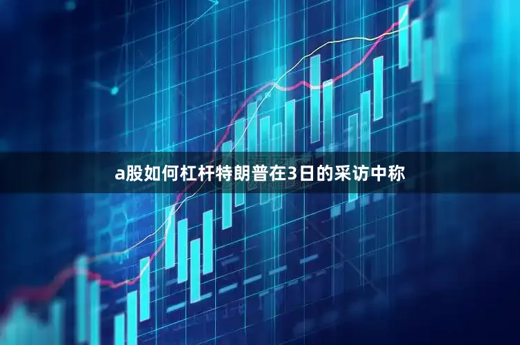a股如何杠杆特朗普在3日的采访中称