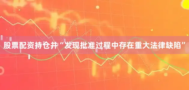 股票配资持仓并“发现批准过程中存在重大法律缺陷”