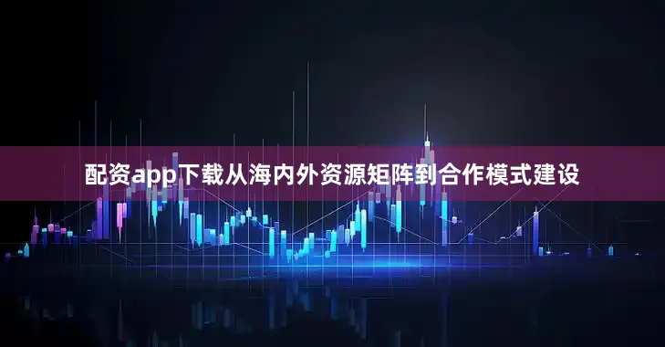 配资app下载从海内外资源矩阵到合作模式建设