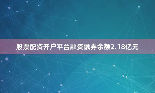股票配资开户平台融资融券余额2.18亿元
