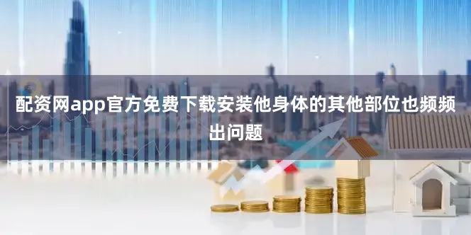 配资网app官方免费下载安装他身体的其他部位也频频出问题
