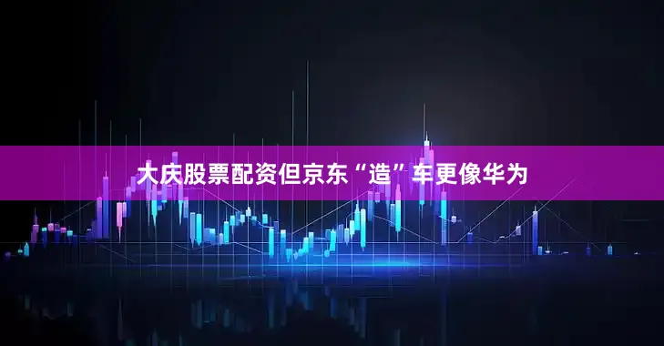 大庆股票配资但京东“造”车更像华为